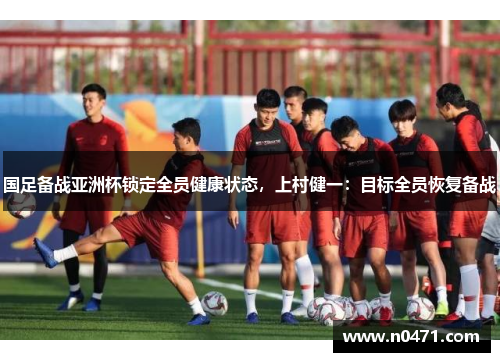 国足备战亚洲杯锁定全员健康状态，上村健一：目标全员恢复备战